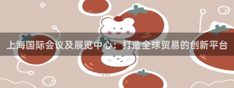 果博注册账号链接：上海国际会议及展览中心：打造全球贸易的创新平台